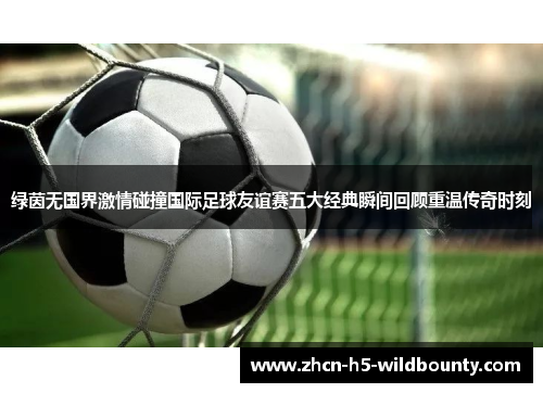 绿茵无国界激情碰撞国际足球友谊赛五大经典瞬间回顾重温传奇时刻