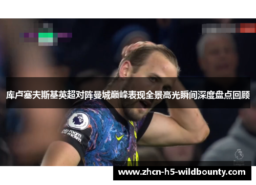 库卢塞夫斯基英超对阵曼城巅峰表现全景高光瞬间深度盘点回顾