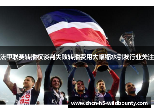 法甲联赛转播权谈判失败转播费用大幅缩水引发行业关注