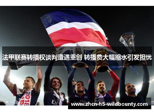 法甲联赛转播权谈判遭遇重创 转播费大幅缩水引发担忧