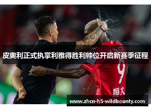 皮奥利正式执掌利雅得胜利帅位开启新赛季征程