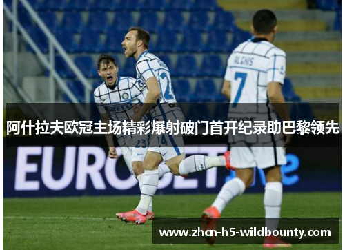 阿什拉夫欧冠主场精彩爆射破门首开纪录助巴黎领先